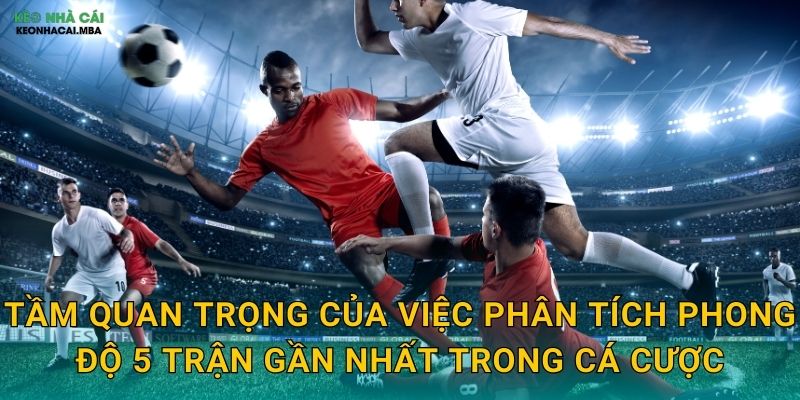 Tầm quan trọng của việc phân tích phong độ 5 trận gần nhất trong cá cược