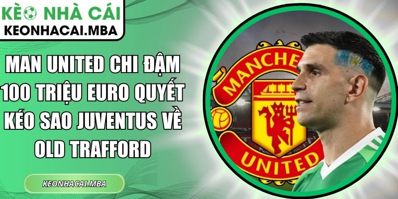 Man United chi đậm 100 triệu Euro quyết kéo sao Juventus về Old Trafford